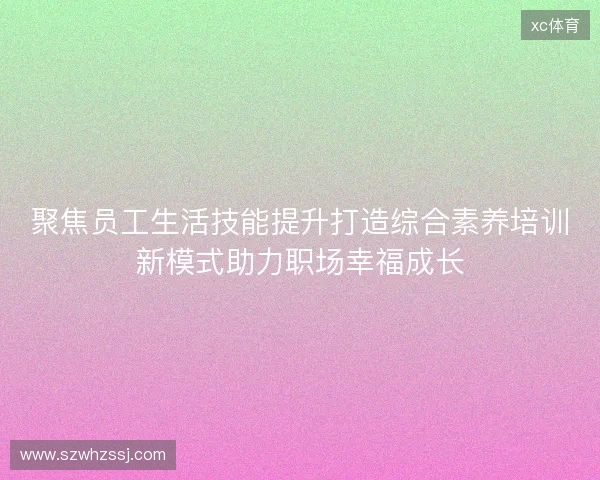 聚焦员工生活技能提升打造综合素养培训新模式助力职场幸福成长
