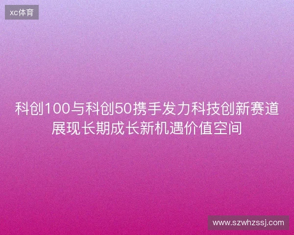 科创100与科创50携手发力科技创新赛道展现长期成长新机遇价值空间